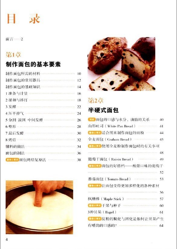 目录: 前言2 第1章 制作面包的基本要素 制作面包所需的材料 制作面包的常用器具 制作面包的基础知识 1 准备与计量 2 揉和与摔打 3 发酵 4 压平排气 5 分割 滚圆 中间发酵 6 塑形 7 最后发酵 8 烤焙 辅料的做法 面包的制法 面包小常识 面包烤焙复原法 第2章 半硬式面包 专栏 面包的口感与水分、油脂的关系 山形吐司(White Pan Bread) 面包小常识 适合用来制作面包的面粉 全麦面包(Graham Bread) 面包小常识 使用全麦粉制作面包时的有关事项 葡萄干面包(Rais